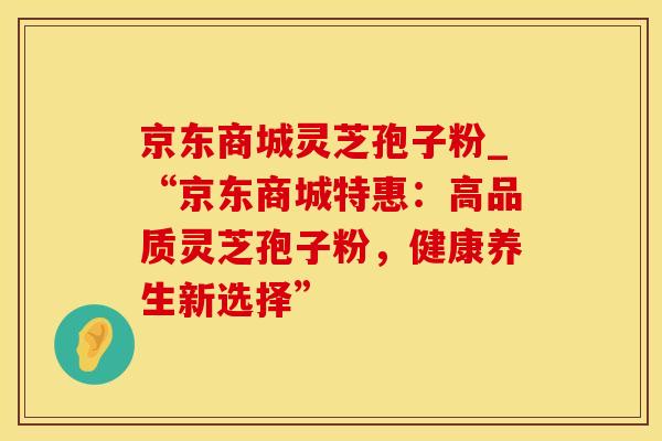 京东商城灵芝孢子粉_“京东商城特惠：高品质灵芝孢子粉，健康养生新选择”