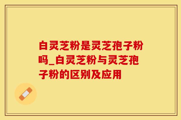 白灵芝粉是灵芝孢子粉吗_白灵芝粉与灵芝孢子粉的区别及应用