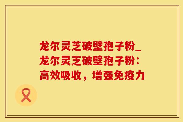 龙尔灵芝破壁孢子粉_龙尔灵芝破壁孢子粉：高效吸收，增强免疫力