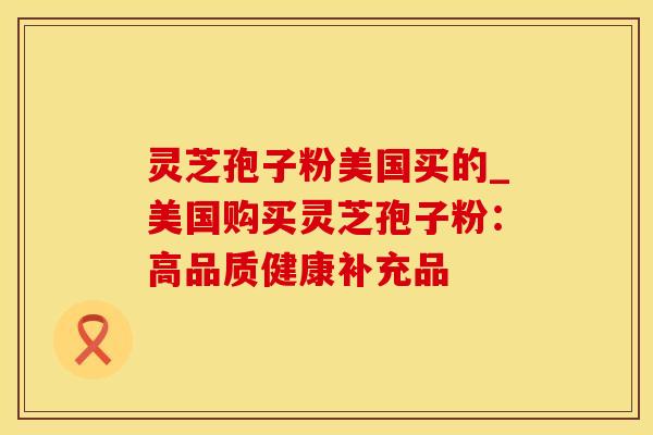 灵芝孢子粉美国买的_美国购买灵芝孢子粉：高品质健康补充品