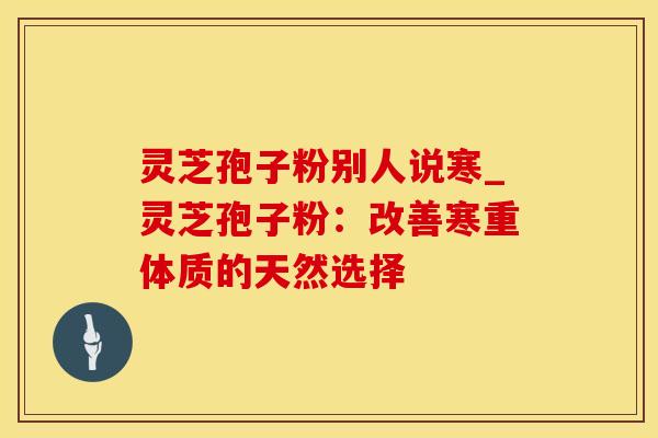 灵芝孢子粉别人说寒_灵芝孢子粉：改善寒重体质的天然选择