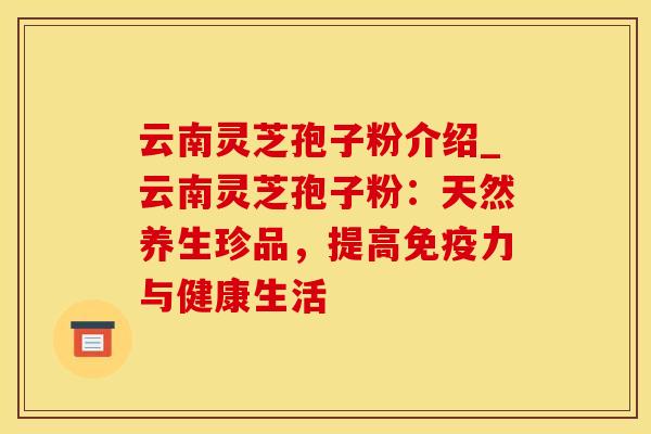 云南灵芝孢子粉介绍_云南灵芝孢子粉：天然养生珍品，提高免疫力与健康生活
