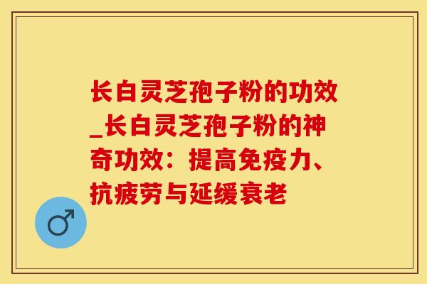 长白灵芝孢子粉的功效_长白灵芝孢子粉的神奇功效：提高免疫力、抗疲劳与延缓衰老