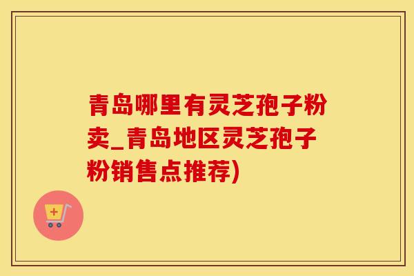 青岛哪里有灵芝孢子粉卖_青岛地区灵芝孢子粉销售点推荐)