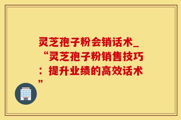 灵芝孢子粉会销话术_“灵芝孢子粉销售技巧：提升业绩的高效话术”