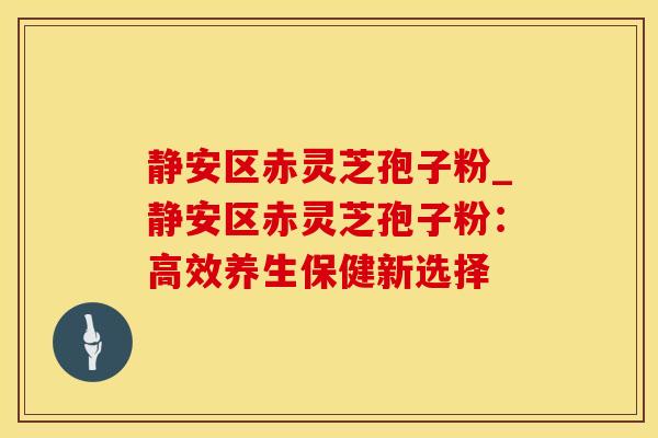 静安区赤灵芝孢子粉_静安区赤灵芝孢子粉:高效养生保健新选择 静安区赤灵芝孢子粉_静安区赤灵芝孢子粉:高效养生保健新选择