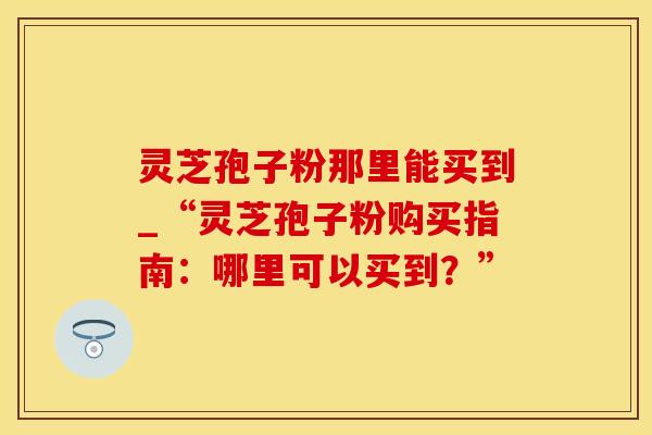 灵芝孢子粉那里能买到_“灵芝孢子粉购买指南：哪里可以买到？”
