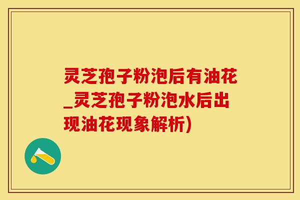 灵芝孢子粉泡后有油花_灵芝孢子粉泡水后出现油花现象解析)