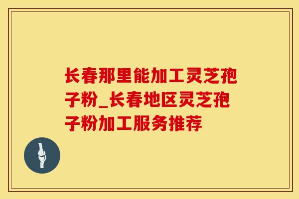 长春那里能加工灵芝孢子粉_长春地区灵芝孢子粉加工服务推荐