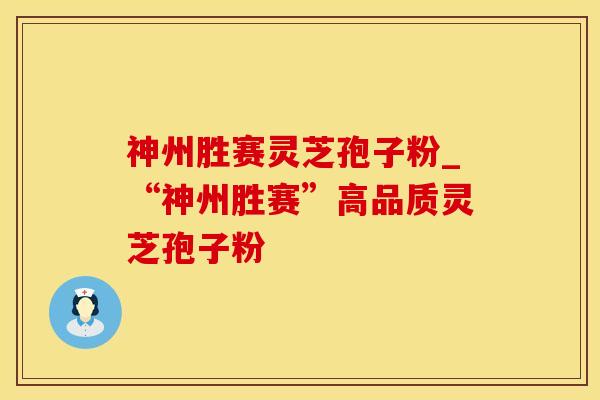 神州胜赛灵芝孢子粉_“神州胜赛”高品质灵芝孢子粉