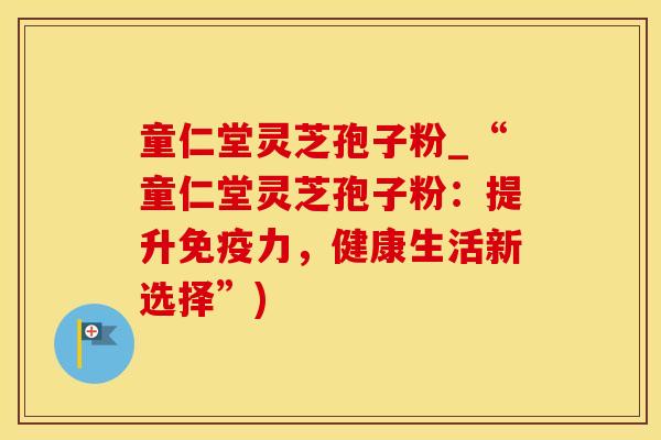 童仁堂灵芝孢子粉_“童仁堂灵芝孢子粉：提升免疫力，健康生活新选择”)