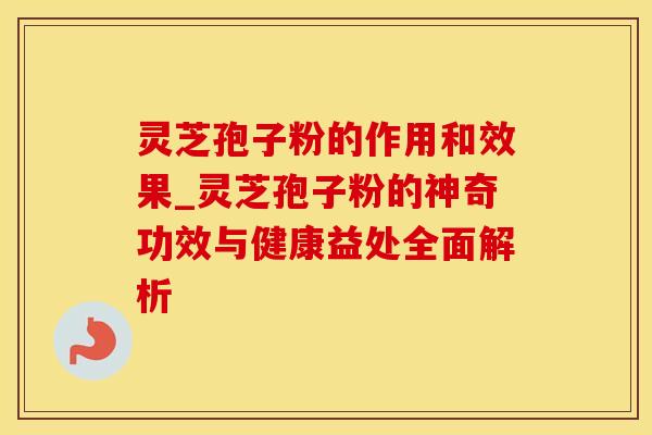 灵芝孢子粉的作用和效果_灵芝孢子粉的神奇功效与健康益处全面解析