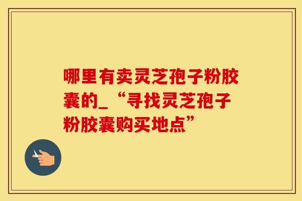 哪里有卖灵芝孢子粉胶囊的_“寻找灵芝孢子粉胶囊购买地点”