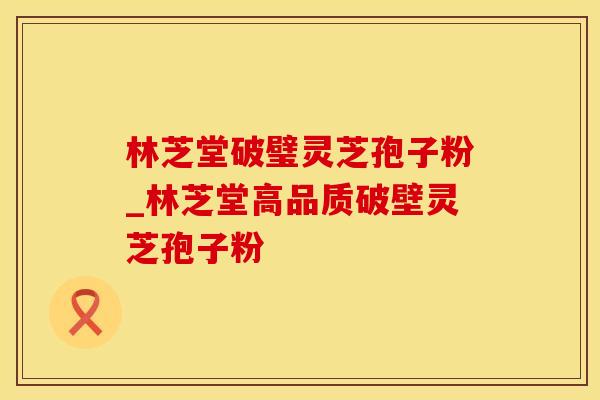 林芝堂破璧灵芝孢子粉_林芝堂高品质破壁灵芝孢子粉