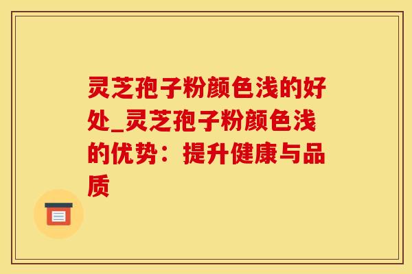 灵芝孢子粉颜色浅的好处_灵芝孢子粉颜色浅的优势：提升健康与品质