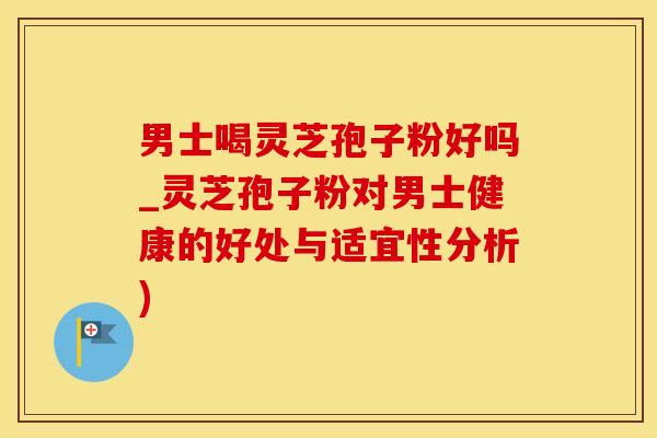 男士喝灵芝孢子粉好吗_灵芝孢子粉对男士健康的好处与适宜性分析)