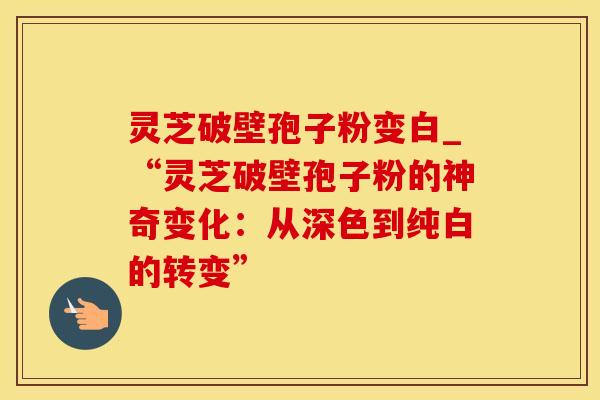 灵芝破壁孢子粉变白_“灵芝破壁孢子粉的神奇变化：从深色到纯白的转变”