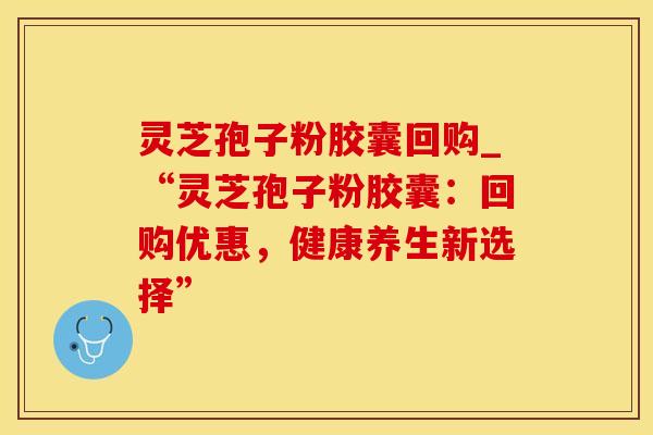 灵芝孢子粉胶囊回购_“灵芝孢子粉胶囊：回购优惠，健康养生新选择”