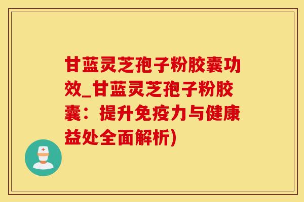 甘蓝灵芝孢子粉胶囊功效_甘蓝灵芝孢子粉胶囊：提升免疫力与健康益处全面解析)