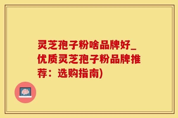 灵芝孢子粉啥品牌好_优质灵芝孢子粉品牌推荐：选购指南)