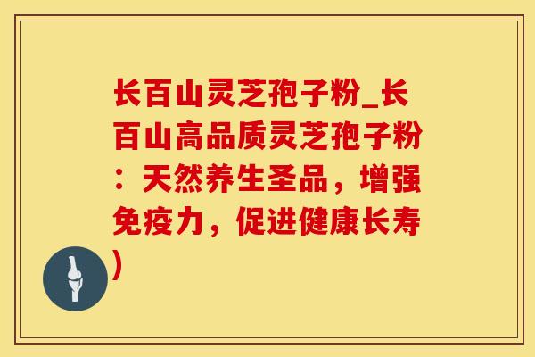 长百山灵芝孢子粉_长百山高品质灵芝孢子粉:天然养生圣品,增强,促进健康长寿) 长百山灵芝孢子粉_长百山高品质灵芝孢子粉:天然养生圣品,增强,促进健康长寿)