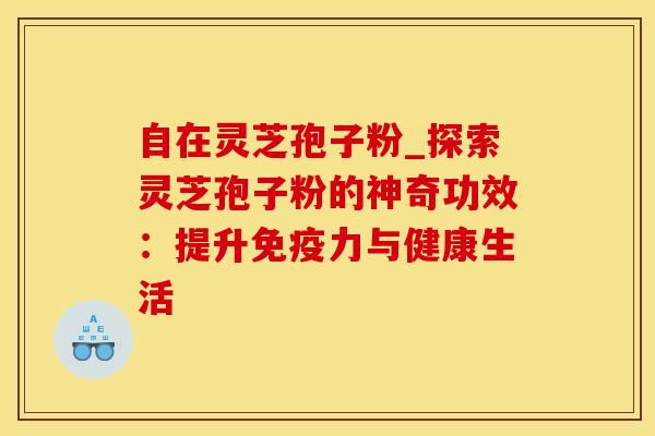 自在灵芝孢子粉_探索灵芝孢子粉的神奇功效：提升免疫力与健康生活