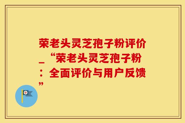 荣老头灵芝孢子粉评价_“荣老头灵芝孢子粉：全面评价与用户反馈”