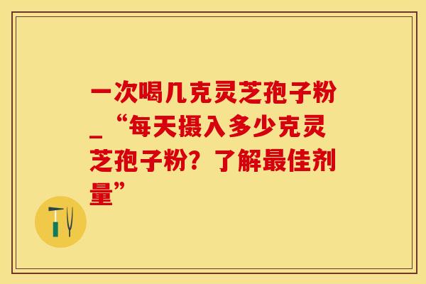 一次喝几克灵芝孢子粉_“每天摄入多少克灵芝孢子粉？了解最佳剂量”