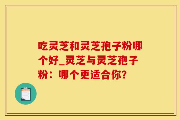 吃灵芝和灵芝孢子粉哪个好_灵芝与灵芝孢子粉:哪个更适合你? 吃灵芝和灵芝孢子粉哪个好_灵芝与灵芝孢子粉:哪个更适合你?
