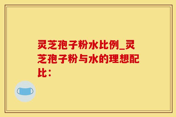 灵芝孢子粉水比例_灵芝孢子粉与水的理想配比：