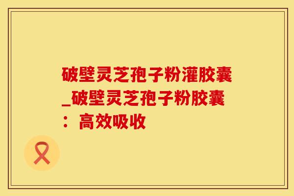 破壁灵芝孢子粉灌胶囊_破壁灵芝孢子粉胶囊：高效吸收