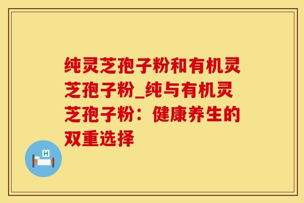 纯灵芝孢子粉和有机灵芝孢子粉_纯与有机灵芝孢子粉：健康养生的双重选择