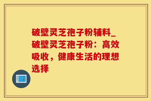 破壁灵芝孢子粉辅料_破壁灵芝孢子粉：高效吸收，健康生活的理想选择