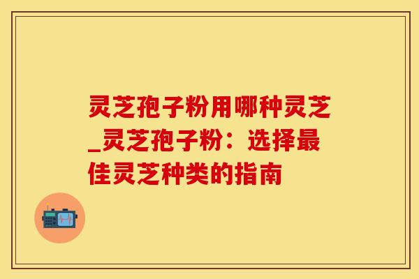 灵芝孢子粉用哪种灵芝_灵芝孢子粉：选择最佳灵芝种类的指南
