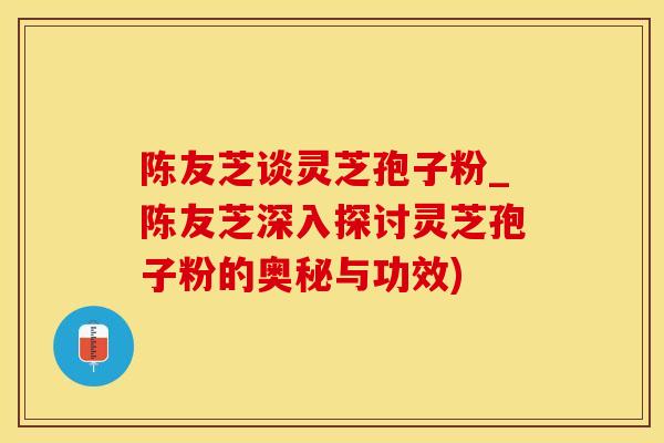 陈友芝谈灵芝孢子粉_陈友芝深入探讨灵芝孢子粉的奥秘与功效)