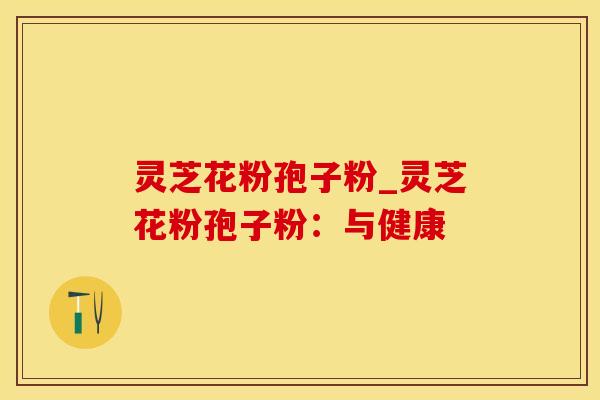 灵芝花粉孢子粉_灵芝花粉孢子粉：与健康