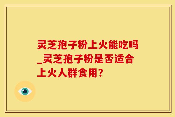灵芝孢子粉上火能吃吗_灵芝孢子粉是否适合上火人群食用？