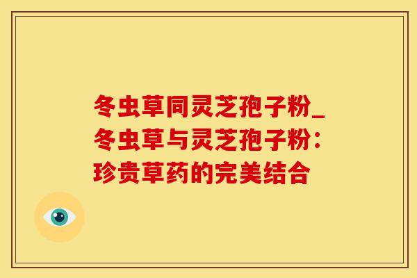 冬虫草同灵芝孢子粉_冬虫草与灵芝孢子粉：珍贵草药的完美结合
