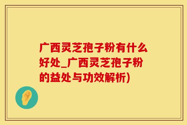 广西灵芝孢子粉有什么好处_广西灵芝孢子粉的益处与功效解析)