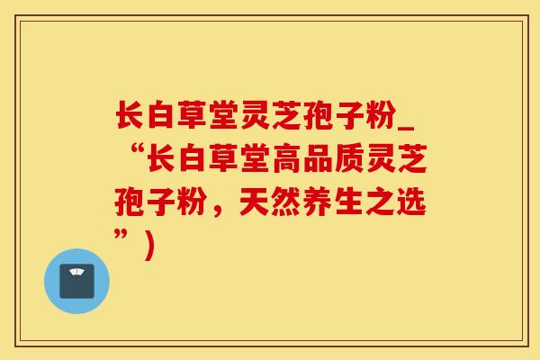 长白草堂灵芝孢子粉_“长白草堂高品质灵芝孢子粉，天然养生之选”)