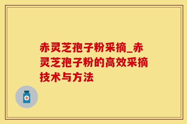 赤灵芝孢子粉采摘_赤灵芝孢子粉的高效采摘技术与方法