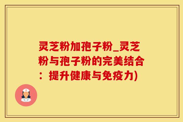 灵芝粉加孢子粉_灵芝粉与孢子粉的完美结合：提升健康与免疫力)