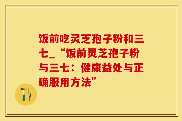 饭前吃灵芝孢子粉和三七_“饭前灵芝孢子粉与三七：健康益处与正确服用方法”