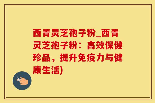 西青灵芝孢子粉_西青灵芝孢子粉：高效保健珍品，提升免疫力与健康生活)