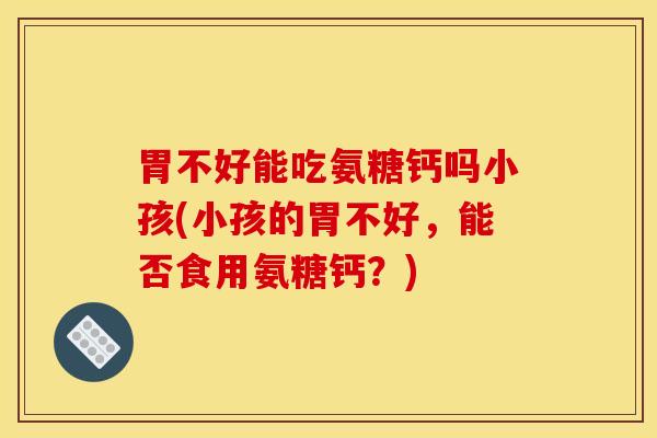 胃不好能吃氨糖钙吗小孩(小孩的胃不好，能否食用氨糖钙？)