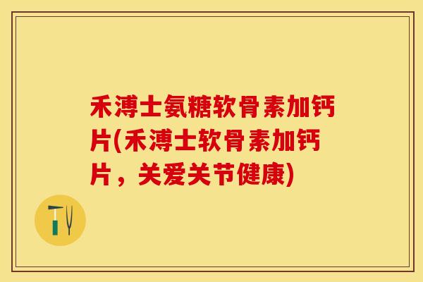 禾溥士氨糖软骨素加钙片(禾溥士软骨素加钙片，关爱关节健康)