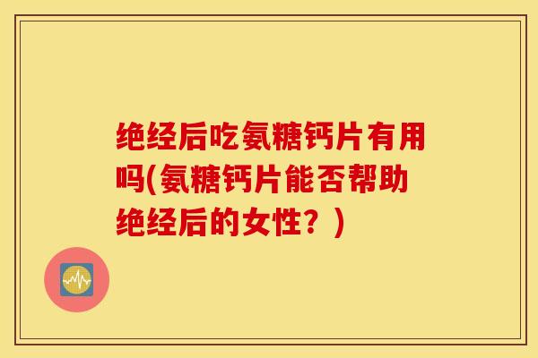 绝经后吃氨糖钙片有用吗(氨糖钙片能否帮助绝经后的女性？)