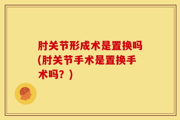 肘关节形成术是置换吗(肘关节手术是置换手术吗？)