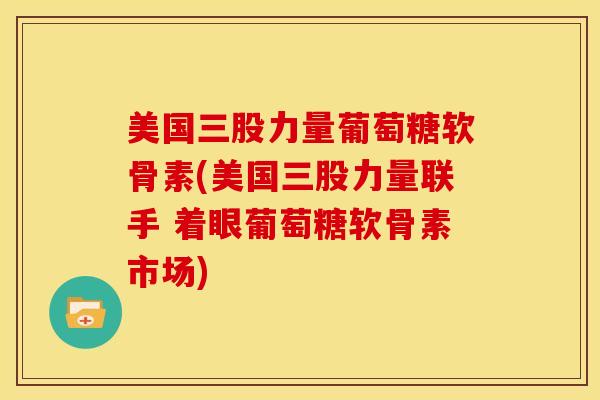 美国三股力量葡萄糖软骨素(美国三股力量联手 着眼葡萄糖软骨素市场)