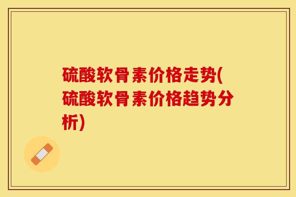 硫酸软骨素价格走势(硫酸软骨素价格趋势分析)